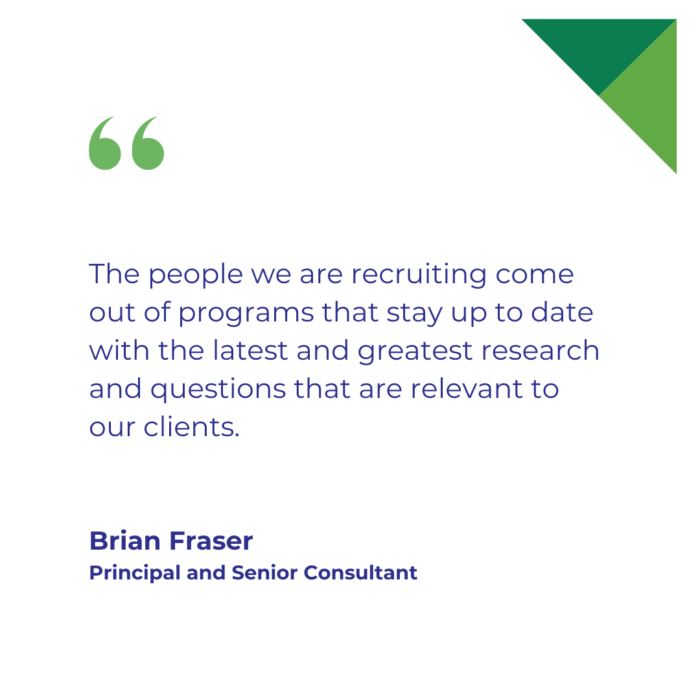 "The people we are recruiting come out of programs that stay up to date with the latest and greatest research and questions that are relevant to our clients." Brian Fraser, Principal and Senior Consultant